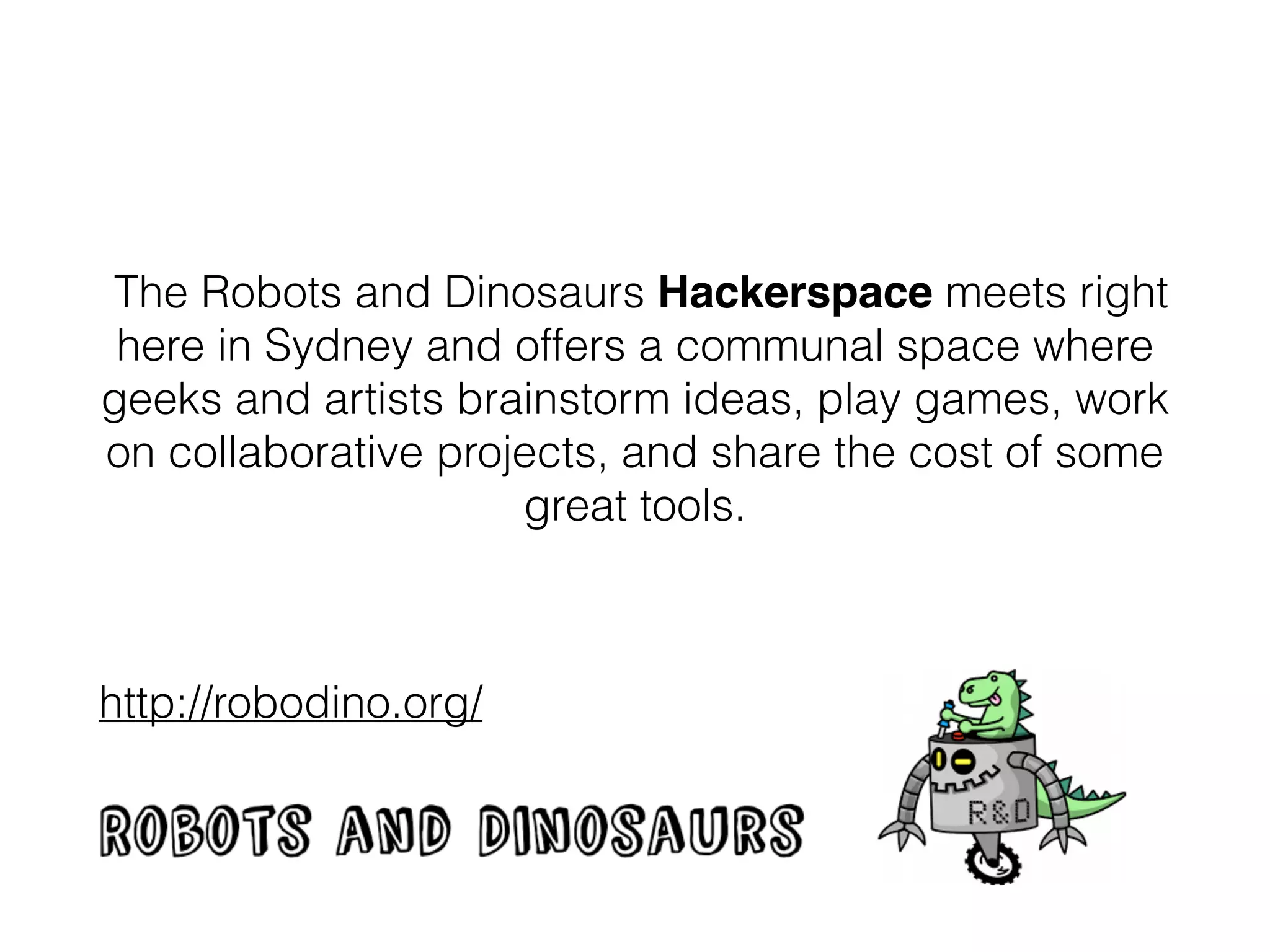 The Robots and Dinosaurs
Hackerspace meets right here in
Sydney and offers a communal space
where geeks and artists brainstorm
ideas, play games, work on
collaborative projects, and share the
cost of some great tools.
http://robodino.org/
 