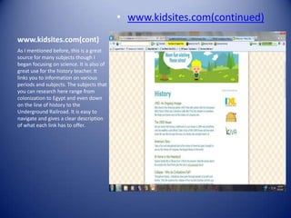 • www.kidsites.com(continued)
www.kidsites.com(cont)
As I mentioned before, this is a great
source for many subjects though I
began focusing on science. It is also of
great use for the history teacher. It
links you to information on various
periods and subjects. The subjects that
you can research here range from
colonization to Egypt and even down
on the line of history to the
Underground Railroad. It is easy to
navigate and gives a clear description
of what each link has to offer.
 