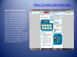 • http://undsci.berkeley.edu
http://undsci.berkeley.edu
This is a great educational website
developed by educators at Berkeley
which I believe to be a reliable source.
This not only explains the basics of
understanding science and scientific
thought but it also offers a resource
library chalk full of information and
activities for teachers to use with
students and that students can also
use on their own. There are also
interactive videos of scientific
processes and good, clear and concise
explanations here. There are even case
studies of scientific experiments that
scientists have actually done. So many
basic scientific foundations and more
all at your fingertips…for free.
 