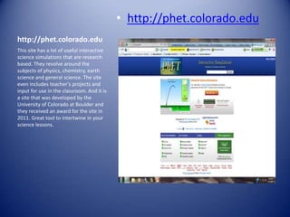 • http://phet.colorado.edu
http://phet.colorado.edu
This site has a lot of useful interactive
science simulations that are research
based. They revolve around the
subjects of physics, chemistry, earth
science and general science. The site
even includes teacher’s projects and
input for use in the classroom. And it is
a site that was developed by the
University of Colorado at Boulder and
they received an award for the site in
2011. Great tool to intertwine in your
science lessons.
 