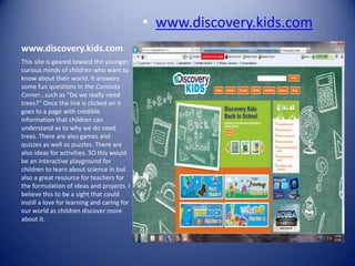 • www.discovery.kids.com
www.discovery.kids.com
This site is geared toward the younger,
curious minds of children who want to
know about their world. It answers
some fun questions in the Curiosity
Corner…such as “Do we really need
trees?” Once the link is clicked on it
goes to a page with credible
information that children can
understand as to why we do need
trees. There are also games and
quizzes as well as puzzles. There are
also ideas for activities. SO this would
be an interactive playground for
children to learn about science in but
also a great resource for teachers for
the formulation of ideas and projects. I
believe this to be a sight that could
instill a love for learning and caring for
our world as children discover more
about it.
 