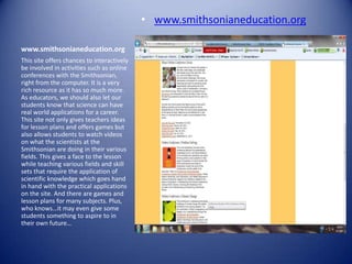 • www.smithsonianeducation.org

www.smithsonianeducation.org
This site offers chances to interactively
be involved in activities such as online
conferences with the Smithsonian,
right from the computer. It is a very
rich resource as it has so much more.
As educators, we should also let our
students know that science can have
real world applications for a career.
This site not only gives teachers ideas
for lesson plans and offers games but
also allows students to watch videos
on what the scientists at the
Smithsonian are doing in their various
fields. This gives a face to the lesson
while teaching various fields and skill
sets that require the application of
scientific knowledge which goes hand
in hand with the practical applications
on the site. And there are games and
lesson plans for many subjects. Plus,
who knows…it may even give some
students something to aspire to in
their own future…
 