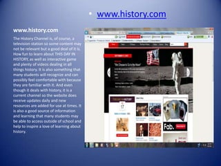 • www.history.com
www.history.com
The History Channel is, of course, a
television station so some content may
not be relevant but a good deal of it is.
How fun to learn about THIS DAY IN
HISTORY, as well as interactive game
and plenty of videos dealing in all
things history. It is also something that
many students will recognize and can
possibly feel comfortable with because
they are familiar with it. And even
though it deals with history, it is a
current channel so the website does
receive updates daily and new
resources are added for use at times. It
is also a good source of information
and learning that many students may
be able to access outside of school and
help to inspire a love of learning about
history.
 