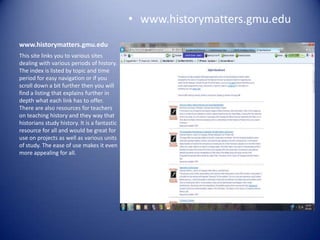 • www.historymatters.gmu.edu
www.historymatters.gmu.edu
This site links you to various sites
dealing with various periods of history.
The index is listed by topic and time
period for easy navigation or if you
scroll down a bit further then you will
find a listing that explains further in
depth what each link has to offer.
There are also resources for teachers
on teaching history and they way that
historians study history. It is a fantastic
resource for all and would be great for
use on projects as well as various units
of study. The ease of use makes it even
more appealing for all.
 