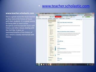 • www.teacher.scholastic.com
www.teacher.scholastic.com
This is a great source for music teacher
as they look at the history of music
with their students. It is a great source
for being able to reach across
disciplines and incorporate music with
history and other classes dealing with
the Civil War. It gives an
overview/timeline of the history of
jazz, which is closely intertwined with
history.
 