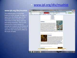 • www.ipl.org/div/mushist
www.ipl.org/div/mushist
This website gives a chronologic
history of music through the ages. It
spans from the Middle Ages to the
twentieth century and has more
information in links about each era
and various musicians. This is a rich
resource for a music teacher to
educate her students on the history of
music. It is good to see that all music
was once new music and its effect on
the music of today.
 