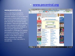 • www.pecentral.org
www.pecentral.org
This is a site that is a wonderful
resource for health and physical
education teachers. It is up to date and
give access to lesson plans and ideas
for maintaining an environment that is
both physically and mentally healthy
for students. There are up to date links
for other resources as well as a spot
for students to give some feedback. It
also even gives opportunity for
participation in challenges for students
and teachers all around. I think that it
is a great tool that health and PE
teachers could utilize in order to
further inspiration for student
participation in their class which is
actually vital.
 