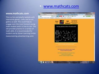 • www.mathcats.com
www.mathcats.com
This is a fun and playful website with
interactive games, crafts and an art
gallery as well. This could help to
engage even the most hesitant young
math student and it is free to use. This
site provides practice in a variety of
math skills. It is recommended for
student use by Sylvan Learning Center.
(www.tutoring.sylvanlearning.com)
 
