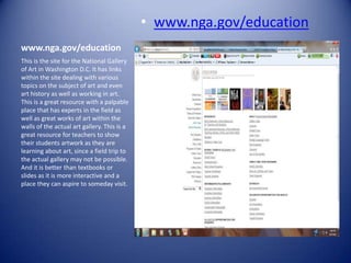 • www.nga.gov/education
www.nga.gov/education
This is the site for the National Gallery
of Art in Washington D.C. It has links
within the site dealing with various
topics on the subject of art and even
art history as well as working in art.
This is a great resource with a palpable
place that has experts in the field as
well as great works of art within the
walls of the actual art gallery. This is a
great resource for teachers to show
their students artwork as they are
learning about art, since a field trip to
the actual gallery may not be possible.
And it is better than textbooks or
slides as it is more interactive and a
place they can aspire to someday visit.
 