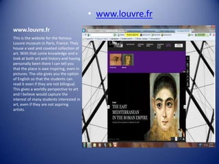 • www.louvre.fr
www.louvre.fr
This is the website for the famous
Louvre museum in Paris, France. They
house a vast and coveted collection of
art. With that come knowledge and a
look at both art and history and having
personally been there I can tell you
that the place is awe inspiring, even in
pictures. The site gives you the option
of English so that the students can
read it even if they are not bilingual.
This gives a worldly perspective to art
and I believe would capture the
interest of many students interested in
art, even if they are not aspiring
artists.
 