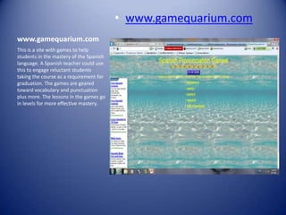 • www.gamequarium.com
www.gamequarium.com
This is a site with games to help
students in the mastery of the Spanish
language. A Spanish teacher could use
this to engage reluctant students
taking the course as a requirement for
graduation. The games are geared
toward vocabulary and punctuation
plus more. The lessons in the games go
in levels for more effective mastery.
 