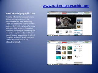 • www.nationalgeographic.com
www.nationalgeographic.com
This site offers information on many
different topics in science, the
environment and even technology.
There are videos and articles and it is
updated daily with a photo of the day
and more. This is also a channel on
television so it may be something that
students recognize and can utilize in
more than one way outside of school.
This gives real world application and
up to date information in an
interactive format.
 