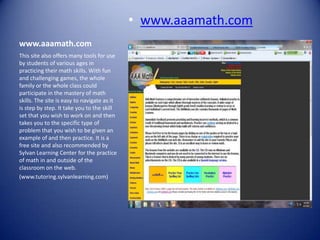 • www.aaamath.com
www.aaamath.com
This site also offers many tools for use
by students of various ages in
practicing their math skills. With fun
and challenging games, the whole
family or the whole class could
participate in the mastery of math
skills. The site is easy to navigate as it
is step by step. It take you to the skill
set that you wish to work on and then
takes you to the specific type of
problem that you wish to be given an
example of and then practice. It is a
free site and also recommended by
Sylvan Learning Center for the practice
of math in and outside of the
classroom on the web.
(www.tutoring.sylvanlearning.com)
 