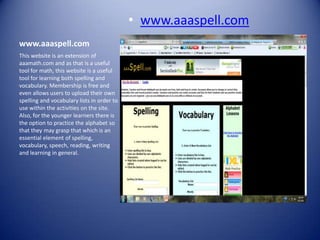 • www.aaaspell.com
www.aaaspell.com
This website is an extension of
aaamath.com and as that is a useful
tool for math, this website is a useful
tool for learning both spelling and
vocabulary. Membership is free and
even allows users to upload their own
spelling and vocabulary lists in order to
use within the activities on the site.
Also, for the younger learners there is
the option to practice the alphabet so
that they may grasp that which is an
essential element of spelling,
vocabulary, speech, reading, writing
and learning in general.
 