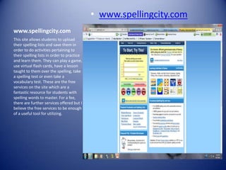 • www.spellingcity.com
www.spellingcity.com
This site allows students to upload
their spelling lists and save them in
order to do activities pertaining to
their spelling lists in order to practice
and learn them. They can play a game,
use virtual flash cards, have a lesson
taught to them over the spelling, take
a spelling test or even take a
vocabulary test. These are the free
services on the site which are a
fantastic resource for students with
spelling words to master. For a fee,
there are further services offered but I
believe the free services to be enough
of a useful tool for utilizing.
 