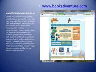 • www.bookadventure.com
www.bookadventure.com
On this site, students are quizzed in
trivia form over stories and books that
they have read. They receive points for
their good work and learning and can
work toward prizes. Prizes while
improving their reading
comprehension! Parents and teachers
can easily remain involved in the
students’ progress with this site as
well. Students and teachers can even
go a step further and create their own
reading challenge for their class or
even their school with this site’s help.
This is a wonderful tool for sparking an
interest in reading and furthering
reading comprehension.
 