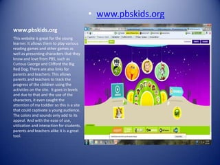 • www.pbskids.org
www.pbskids.org
This website is great for the young
learner. It allows them to play various
reading games and other games as
well as presenting characters that they
know and love from PBS, such as
Curious George and Clifford the Big
Red Dog. There are also links for
parents and teachers. This allows
parents and teachers to track the
progress of the children using the
activities on the site. It goes in levels
and due to that and the use of the
characters, it even caught the
attention of my toddler so this is a site
that could captivate a young audience.
The colors and sounds only add to its
appeal. And with the ease of use,
utilization and interaction for students,
parents and teachers alike it is a great
tool.
 