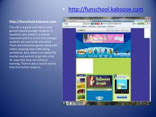 • http://funschool.kaboose.com
http://funschool.kaboose.com
This site is a great tool that is more
geared toward younger students. It
would be very useful in a science
classroom and it is so fun that younger
students are sure to be interested.
There are interactive games along with
videos showing neat crafts being
worked on. Also, there is an option for
teacher and parents to go into a link
for ways that they can enhance
learning. There is also a search tool to
help find further projects.
 