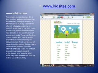 • www.kidsites.com
www.kidsites.com
This website is great because it is a
door to other websites on topics that
will interest a variety of students in
different areas of study. I looked into
where it takes you pertaining to
scientific study. One of the sites that it
leads to has physics information and
how it relates to the construction of
amusement parks. There are also links
to sites dealing with basic scientific
properties as well as anatomy and
popular science. It is a way to lead all
students to information that can teach
them in ways that touch on their
interests and lives. This is fun and can
be used in various classes and
activities as it is so versatile. Also,
there are parent and teacher links for
further use and versatility.
 