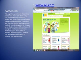 • www.ixl.com
www.ixl.com
Although it may not seem like an ideal
educational site due to there being a
cost for membership on the site, I
believe that if the funds were available
they would be well spent. It is a useful
and effective tool for teaching math to
students from kindergarten all the way
up to algebra. It uses different forms of
examples, practice and evaluation.
With its support of a number of
different skills and topics, it is a tool
that will be helpful and work for
students and teachers alike.
 
