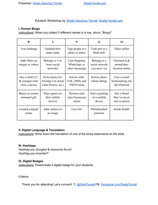 Presenter:​ShellySanchezTerrell ShellyTerrell.com
EdutechWorkshopby​ShellySanchezTerrell​,​ShellyTerrell.com

I.HumanBingo
Instructions​:​Whenyoucollect5differentnamesinarow,shout,“Bingo!”

B I N G O
Useshashtags Updatedtheir
statustoday
Tagspeopleina
photoorstatus
Tookpartina
flashmob
Takesselfies
Addsfilterson
imagesorvideos
Belongsto3or
moresocial
networks
UsesSnapchat,
WhatsApp,or
othermessenger
Belongstoa
socialnetwork
youaren’ton
Checkedin&
postedtheir
locationonline
Hasachild(12
&younger)who
ownsadevice
Postsmeme(ex.
GrumpyCat,Keep
CalmPosters,etc.)
Knowswhat
LOL,SMH,and
TMTHmean
Knowsabout
onlinedating
Usesasocial
bookmarkingsite
likePinterest
Sharesorcreates
animatedgifs
Playsgameson
theirmobile
devices
Reviewsand
ratesbusinesses
online
Sentagreeting
viaamobile
device
Hasafriend
they’venever
metinperson
Createdadigital
comic
Addsstickersto
animage

UsesSiri Photobombed
someone
ReadsReddit


II.DigitalLanguage&Translation
Instructions​:​Writedownthetranslationofoneoftheemojistatementsontheslide.


III.Hashtags
HashtagyouGoogled&resourcesfound​:
Hashtagyouinvented?

IV.DigitalBadges
Instructions​:​Draw/createadigitalbadgeforyourstudents.


Criteria­

Thankyouforattending!Let’sconnect!T:​​@ShellTerrell​FB:​​Facebook.com/ShellyTerrell
 