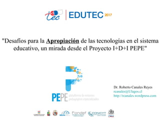 "Desafíos para la Apropiación de las tecnologías en el sistema
educativo, un mirada desde el Proyecto I+D+I PEPE"
Dr. Roberto Canales Reyes
rcanales@Ulagos.cl
http://rcanales.wordpress.com
 