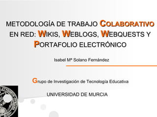 Isabel Mª Solano Fernández UNIVERSIDAD DE MURCIA G rupo de Investigación de Tecnología Educativa METODOLOGÍA DE TRABAJO   C OLABORATIVO  EN RED:  W IKIS,  W EBLOGS,  W EBQUESTS Y  P ORTAFOLIO   ELECTRÓNICO 