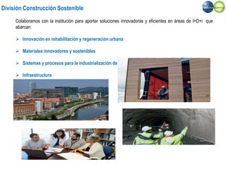 División Construcción Sostenible
Colaboramos con la institución para aportar soluciones innovadoras y eficientes en áreas de I+D+i que
abarcan:
 Innovación en rehabilitación y regeneración urbana
 Materiales innovadores y sostenibles
 Sistemas y procesos para la industrialización de la construcción
 Infraestructura
 Desarrollo de patentes
 