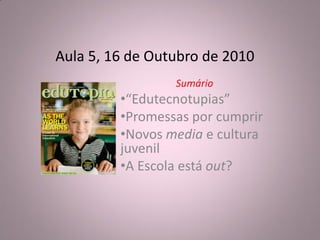Aula 5, 16 de Outubro de 2010
                 Sumário
         •“Edutecnotupias”
         •Promessas por cumprir
         •Novos media e cultura
         juvenil
         •A Escola está out?
 