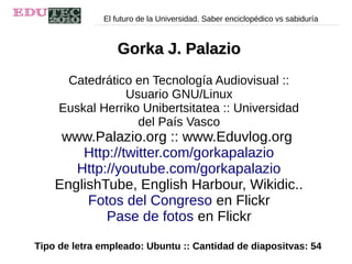 El futuro de la Universidad. Saber enciclopédico vs sabiduría
Gorka J. PalazioGorka J. Palazio
Catedrático en Tecnología Audiovisual ::
Usuario GNU/Linux
Euskal Herriko Unibertsitatea :: Universidad
del País Vasco
www.Palazio.org :: www.Eduvlog.org
Http://twitter.com/gorkapalazio
Http://youtube.com/gorkapalazio
EnglishTube, English Harbour, Wikidic..
Fotos del Congreso en Flickr
Pase de fotos en Flickr
Tipo de letra empleado: Ubuntu :: Cantidad de diapositvas: 54
 