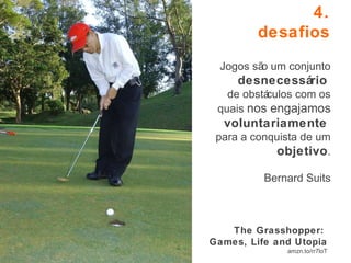 4. desafios   Jogos são um conjunto  desnecessário   de obstáculos com os quais  nos engajamos  voluntariamente   para a conquista de um  objetivo . Bernard Suits The Grasshopper:  Games, Life and Utopia amzn.to/rr7loT 