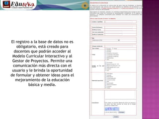 El registro a la base de datos no es obligatorio, está creado para docentes que podrán acceder al Modelo Curricular Interactivo y al Gestor de Proyectos. Permite una comunicación más directa con el usuario y le brinda la oportunidad de formular y obtener ideas para el mejoramiento de la educación básica y media.