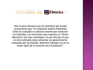 Futuro de               :Vale la pena destacar que los miembros del jurado reconocieron que “la Fundación Gabriel Piedrahita Uribe ha realizado un esfuerzo enorme por mantener viva Eduteka. Las inversiones que requiere un ‘Portal Educativo’ son muy cuantiosas y es por ello por lo que en otras latitudes estos esfuerzos son generalmente realizados por los Estados. Mantener Eduteka viva es el mejor signo de la vocación de la Fundación”.