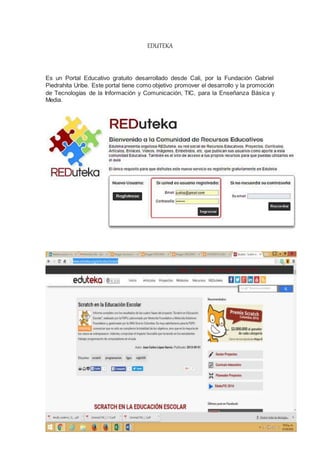 EDUTEKA
Es un Portal Educativo gratuito desarrollado desde Cali, por la Fundación Gabriel
Piedrahita Uribe. Este portal tiene como objetivo promover el desarrollo y la promoción
de Tecnologías de la Información y Comunicación, TIC, para la Enseñanza Básica y
Media.
 
