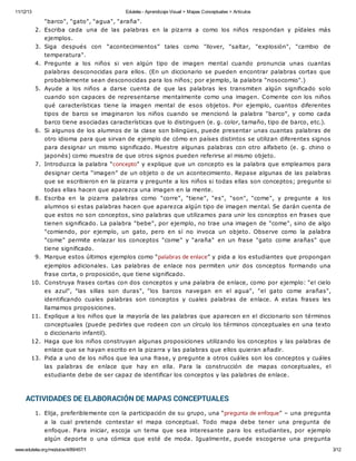 11/12/13 Eduteka - Aprendizaje Visual > Mapas Conceptuales > Artículos 
"barco", "gato", "agua", "araña". 
2. Escriba cada una de las palabras en la pizarra a como los niños respondan y pídales más 
ejemplos. 
3. Siga después con “acontecimientos” tales como "llover, "saltar, "explosión", "cambio de 
temperatura". 
4. Pregunte a los niños si ven algún tipo de imagen mental cuando pronuncia unas cuantas 
palabras desconocidas para ellos. (En un diccionario se pueden encontrar palabras cortas que 
probablemente sean desconocidas para los niños; por ejemplo, la palabra "nosocomio".) 
5. Ayude a los niños a darse cuenta de que las palabras les transmiten algún significado solo 
cuando son capaces de representarse mentalmente como una imagen. Comente con los niños 
qué características tiene la imagen mental de esos objetos. Por ejemplo, cuantos diferentes 
tipos de barco se imaginaron los niños cuando se mencionó la palabra "barco", y como cada 
barco tiene asociadas características que lo distinguen (e. g. color, tamaño, tipo de barco, etc.). 
6. Si algunos de los alumnos de la clase son bilingües, puede presentar unas cuantas palabras de 
otro idioma para que sirvan de ejemplo de cómo en países distintos se utilizan diferentes signos 
para designar un mismo significado. Muestre algunas palabras con otro alfabeto (e. g. chino o 
japonés) como muestra de que otros signos pueden referirse al mismo objeto. 
7. Introduzca la palabra “concepto” y explique que un concepto es la palabra que empleamos para 
designar cierta “imagen” de un objeto o de un acontecimiento. Repase algunas de las palabras 
que se escribieron en la pizarra y pregunte a los niños si todas ellas son conceptos; pregunte si 
todas ellas hacen que aparezca una imagen en la mente. 
8. Escriba en la pizarra palabras como "corre", "tiene", "es", "son", "come", y pregunte a los 
alumnos si estas palabras hacen que aparezca algún tipo de imagen mental. Se darán cuenta de 
que estos no son conceptos, sino palabras que utilizamos para unir los conceptos en frases que 
tienen significado. La palabra "bebe", por ejemplo, no trae una imagen de "come", sino de algo 
"comiendo, por ejemplo, un gato, pero en sí no invoca un objeto. Observe como la palabra 
"come" permite enlazar los conceptos "come" y "araña" en un frase "gato come arañas" que 
tiene significado. 
9. Marque estos últimos ejemplos como “palabras de enlace” y pida a los estudiantes que propongan 
ejemplos adicionales. Las palabras de enlace nos permiten unir dos conceptos formando una 
frase corta, o proposición, que tiene significado. 
10. Construya frases cortas con dos conceptos y una palabra de enlace, como por ejemplo: "el cielo 
es azul", "las sillas son duras", "los barcos navegan en el agua", "el gato come arañas", 
identificando cuales palabras son conceptos y cuales palabras de enlace. A estas frases les 
llamamos proposiciones. 
11. Explique a los niños que la mayoría de las palabras que aparecen en el diccionario son términos 
conceptuales (puede pedirles que rodeen con un círculo los términos conceptuales en una texto 
o diccionario infantil). 
12. Haga que los niños construyan algunas proposiciones utilizando los conceptos y las palabras de 
enlace que se hayan escrito en la pizarra y las palabras que ellos quieran añadir. 
13. Pida a uno de los niños que lea una frase, y pregunte a otros cuáles son los conceptos y cuáles 
las palabras de enlace que hay en ella. Para la construcción de mapas conceptuales, el 
estudiante debe de ser capaz de identificar los conceptos y las palabras de enlace. 
ACTIVIDADES DE ELABORACIÓN DE MAPAS CONCEPTUALES 
1. Elija, preferiblemente con la participación de su grupo, una “pregunta de enfoque” – una pregunta 
a la cual pretende contestar el mapa conceptual. Todo mapa debe tener una pregunta de 
enfoque. Para iniciar, escoja un tema que sea interesante para los estudiantes, por ejemplo 
algún deporte o una cómica que esté de moda. Igualmente, puede escogerse una pregunta 
www.eduteka.org/modulos/4/89/457/1 3/12 
 