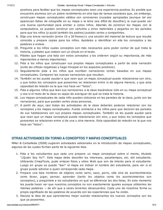 11/12/13 Eduteka - Aprendizaje Visual > Mapas Conceptuales > Artículos 
positivos para facilitar que los mapas conceptuales sean una experiencia positiva. Es posible que 
encuentre alumnos con un pobre rendimiento en otro tipo de tareas escolares que, sin embargo, 
construyan mapas conceptuales válidos con conexiones cruzadas apropiadas (aunque tal vez 
aparezcan faltas de ortografía en su mapa o la letra sea difícil de descifrar), lo cual puede ser 
una buena oportunidad para animar a estos niños. Además de construir los mapas con la 
computadora, se pueden construir con cartulina y otros materiales y pegarlos en las paredes 
para que los niños (y quizá también los padres) puedan verlos y compartirlos. 
9. Elija una breve narración (entre 10 y 30 frases) o una sección del material de lectura que resulte 
conocida y prepare copias para los niños. Ayúdeles a identificar en ella los conceptos y las 
palabras e enlace. 
10. Pregunte a los niños cuales conceptos son más necesarios para poder contar de qué trata la 
historia, y pídales que rodeen con un círculo en el texto. 
11. Pídales que hagan una lista con estos conceptos y los ordenen según su importancia, de más 
importantes a menos importantes. 
12. Pida a los niños que construyan sus propios mapas conceptuales a partir de esta narración 
(evite las críticas negativas y haga hincapié en los aspectos positivos). 
13. Seguidamente pida a los niños que escriban narraciones cortas basadas en sus mapas 
conceptuales. Comparen las nuevas narraciones que resultan. 
14. También se les pueda ayudar a que vean que un mapa conceptual puede relacionarse con otro, 
y que todos los conceptos que poseemos se relacionan entre si de alguna manera, y que esta 
capacidad de relación es la que nos hace ser "listos". 
15. Pida a algunos niños que lean sus narraciones a la clase basándose sólo en su mapa conceptual 
y vea si el resto de la clase es capaz de averiguar de qué se trata la historia. 
16. Los mapas conceptuales de cada niño pueden colocarse en las paredes de la clase, junto con las 
narraciones, para que puedan verlos otras personas. 
17. A partir de aquí, casi todas las actividades de la clase deberían poderse relacionar con los 
conceptos y los mapas conceptuales. Puede animarse a los niños para que decoren las paredes 
de sus habitaciones con sus propios mapas conceptuales. También se les puede ayudar para 
que vean que un mapa conceptual puede relacionarse con otro, y que todos los conceptos que 
poseemos se relacionan entre sí de una u otra manera. Esta capacidad de relación es la que nos 
hace ser “listos”. 
OTRAS ACTIVIDADES EN TORNO A CONCEPTOS Y MAPAS CONCEPTUALES 
Miller & Carballeda (2008) sugieren actividades adicionales en la introducción de mapas conceptuales, 
algunas de las cuales forman parte de la siguiente lista. 
1. Pida a los estudiantes que cada uno prepare un mapa conceptual sobre sí mismo, titulado 
"¿Quién Soy Yo?". Este mapa debe describir los intereses, pasatiempos, etc. del estudiante. 
Utilizando CmapTools, pude enlazar fotos y sitios Web que son de interés para el estudiante. 
Luego en grupo se puede "leer" el mapa sin indicar el nombre del estudiante, para ver si el 
grupo puede adivinar a quien corresponde cada mapa. 
2. Prepare una lista nombres de objetos como carro, vaso, perro, silla otra de acontecimientos 
como llover, jugar, pensar, aprender (tanto los objetos como los acontecimientos son 
conceptos), y pregúntele a los estudiantes en qué se diferencia las dos listas. En este momento 
les puede hacer ver que nuestros conceptos no son exactamente iguales aunque utilicemos las 
mismas palabras -- de ahí que a veces tenemos desacuerdos. Cada uno de nosotros forma su 
propio significado de las palabras de acuerdo con las experiencias que ha vivido. 
3. Discuta la idea de que aprendemos mejor cuando relacionamos los nuevos conceptos con los 
que ya poseemos. 
www.eduteka.org/modulos/4/89/457/1 5/12 
 