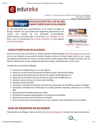 12/07/12                           Eduteka - Uso Educativo de los Blogs Características de Blogger




                                                                  E duteka - U s o E duc ativo de los Blogs C arac terís tic as de Blogger
                                                                                                                   http://edtk.c o/hG q6 2
                                                                                                            J ueves 1 2 de J ulio de 2 0 1 2

                                      USO EDUCATIVO DE LOS BLOGS
                                      CARACTERÍSTICAS DE BLOGGER

       En este documento nos concentraremos en el servicio de Blogs de
       Blogger mediante una guía práctica para registrarse gratuitamente y una
       sección   con   reseñas    de     sus    principales   funcionalidades.
       Recomendamos consultar tanto el documento Uso Educativo de los                                Uso Educativo de los Blogs
       Blogs, como el Componente del Currículo Interactivo 2.0 para elaborar
       el Currículo de Blogs.
                                                                                                     WordPress, registro y guía de
                                                                                                                 uso
           CARACTERÍSTICAS DE BLOGGER
       Entre los muchos sitios que ofrecen la creación gratuita de Blogs, Blogger (http://www.blogger.com/) es uno
       de los mas utilizados ya que permite publicar Entradas (posts) de manera rápida y fácil, lo que aporta
       versatilidad y simplicidad en el diseño. También permite insertar código HTML (embeber) de otros sitios de
       Internet, interactuando con gran variedad de elementos (videos, presentaciones, sonidos, etc.).

       Características principales de Blogger:

                Creación de múltiples Blogs con un solo registro.
                Adición de usuarios para que publiquen Entradas (posts) o administren el Blog.
                Capacidad de almacenamiento de archivos de imagen hasta 8 MB cada uno
                Capacidad de almacenamiento de archivos de video hasta 100 MB cada uno
                Interfaz en varios idiomas en el modo diseño del Blog.
                Etiquetas para las Entradas
                Importación automática de entradas y comentarios, provenientes de otros Blogs creados en Blogger.
                Exportación automática de la información de un Blog (entradas, etiquetas y archivos) en un archivo
                XML.
                Disponibilidad de Plantillas listas para utilizar.
                Posibilidad de agregar al Blog gadgets con diversas funcionalidades.
                Adición de comentarios de los lectores en Entradas.
                Dominio propio que se puede adquirir, por un año, pagando cierta cantidad de dinero en dólares.




           GUÍA DE REGISTRO EN BLOGGER
       Para registrarse en Blogger, ingrese a la dirección http://www.blogger.com y realice las siguientes acciones:




www.eduteka.org/BlogsBlogger.php                                                                                                               1/13
 