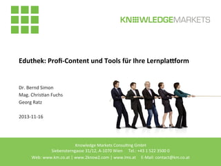 Eduthek:	
  Proﬁ-­‐Content	
  und	
  Tools	
  für	
  Ihre	
  Lernpla:orm	
  

Dr.	
  Bernd	
  Simon	
  
Mag.	
  Chris2an	
  Fuchs	
  
Georg	
  Ratz	
  
	
  
2013-­‐11-­‐16	
  

Knowledge	
  Markets	
  Consul2ng	
  GmbH
Siebensterngasse	
  31/12,	
  A-­‐1070	
  Wien	
  	
  	
  	
  	
  	
  	
  	
  Tel.:	
  +43	
  1	
  522	
  3500	
  0	
  
Web:	
  www.km.co.at	
  |	
  www.2know2.com	
  |	
  www.lms.at	
  	
  	
  	
  	
  E-­‐Mail:	
  contact@km.co.at	
  	
  

	
  

	
  	
  

 