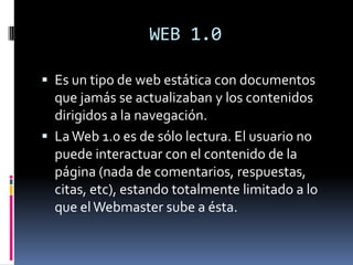 WEB 1.0

 Es un tipo de web estática con documentos
  que jamás se actualizaban y los contenidos
  dirigidos a la navegación.
 La Web 1.0 es de sólo lectura. El usuario no
  puede interactuar con el contenido de la
  página (nada de comentarios, respuestas,
  citas, etc), estando totalmente limitado a lo
  que el Webmaster sube a ésta.
 