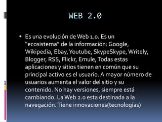 WEB 2.0

 Es una evolución de Web 1.0. Es un
  “ecosistema” de la información: Google,
  Wikipedia, Ebay, Youtube, SkypeSkype, Writely,
  Blogger, RSS, Flickr, Emule, Todas estas
  aplicaciones y sitios tienen en común que su
  principal activo es el usuario. A mayor número de
  usuarios aumenta el valor del sitio y su
  contenido. No hay versiones, siempre está
  cambiando. La Web 2.0 esta destinada a la
  navegación. Tiene innovaciones(tecnologías)
 