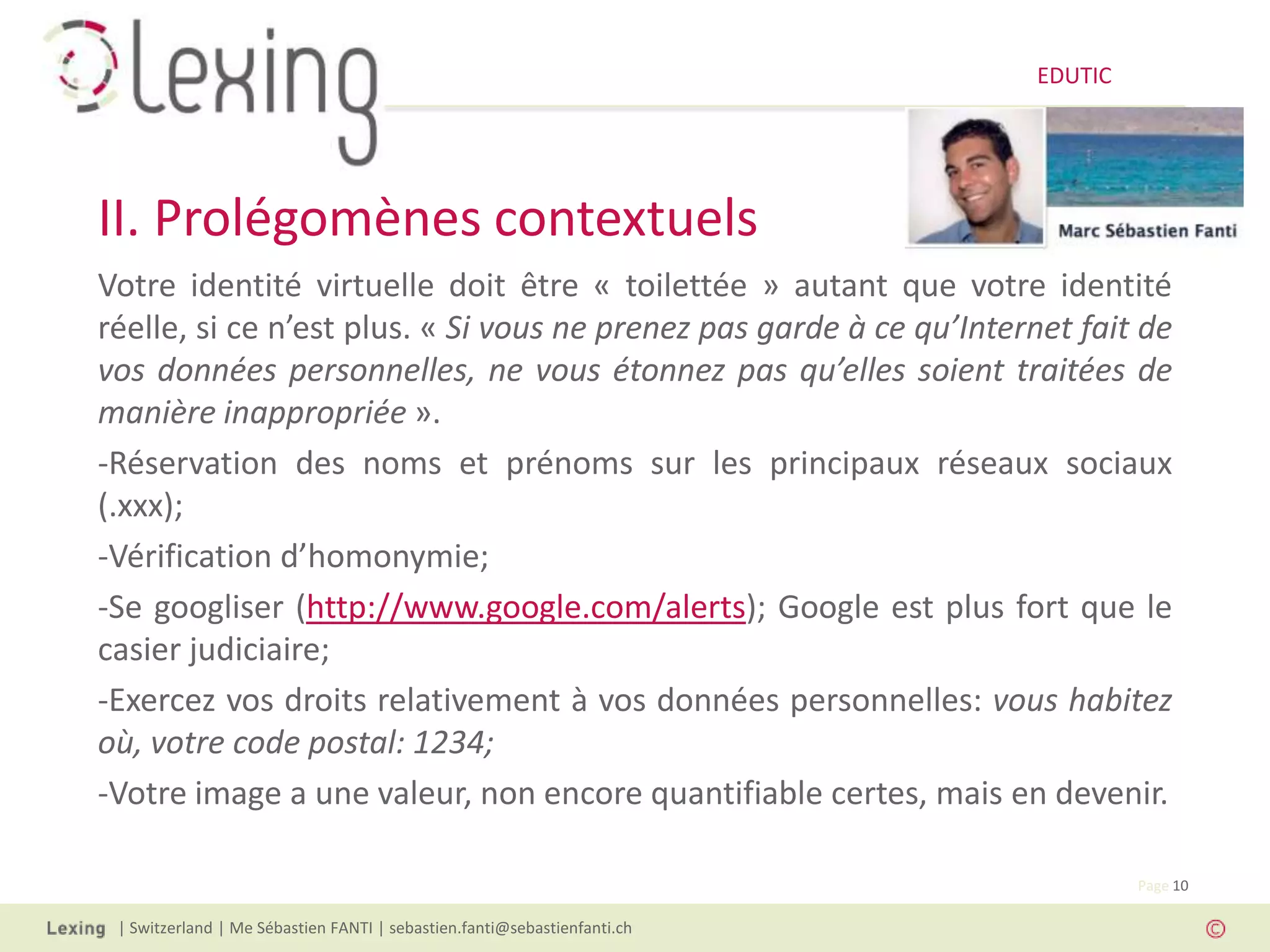 EDUTIC




II. Prolégomènes contextuels
Votre identité virtuelle doit être « toilettée » autant que votre identité
réelle, si ce n’est plus. « Si vous ne prenez pas garde à ce qu’Internet fait de
vos données personnelles, ne vous étonnez pas qu’elles soient traitées de
manière inappropriée ».
-Réservation des noms et prénoms sur les principaux réseaux sociaux
(.xxx);
-Vérification d’homonymie;
-Se googliser (http://www.google.com/alerts); Google est plus fort que le
casier judiciaire;
-Exercez vos droits relativement à vos données personnelles: vous habitez
où, votre code postal: 1234;
-Votre image a une valeur, non encore quantifiable certes, mais en devenir.

                                                                                   Page 10

 | Switzerland | Me Sébastien FANTI | sebastien.fanti@sebastienfanti.ch
 