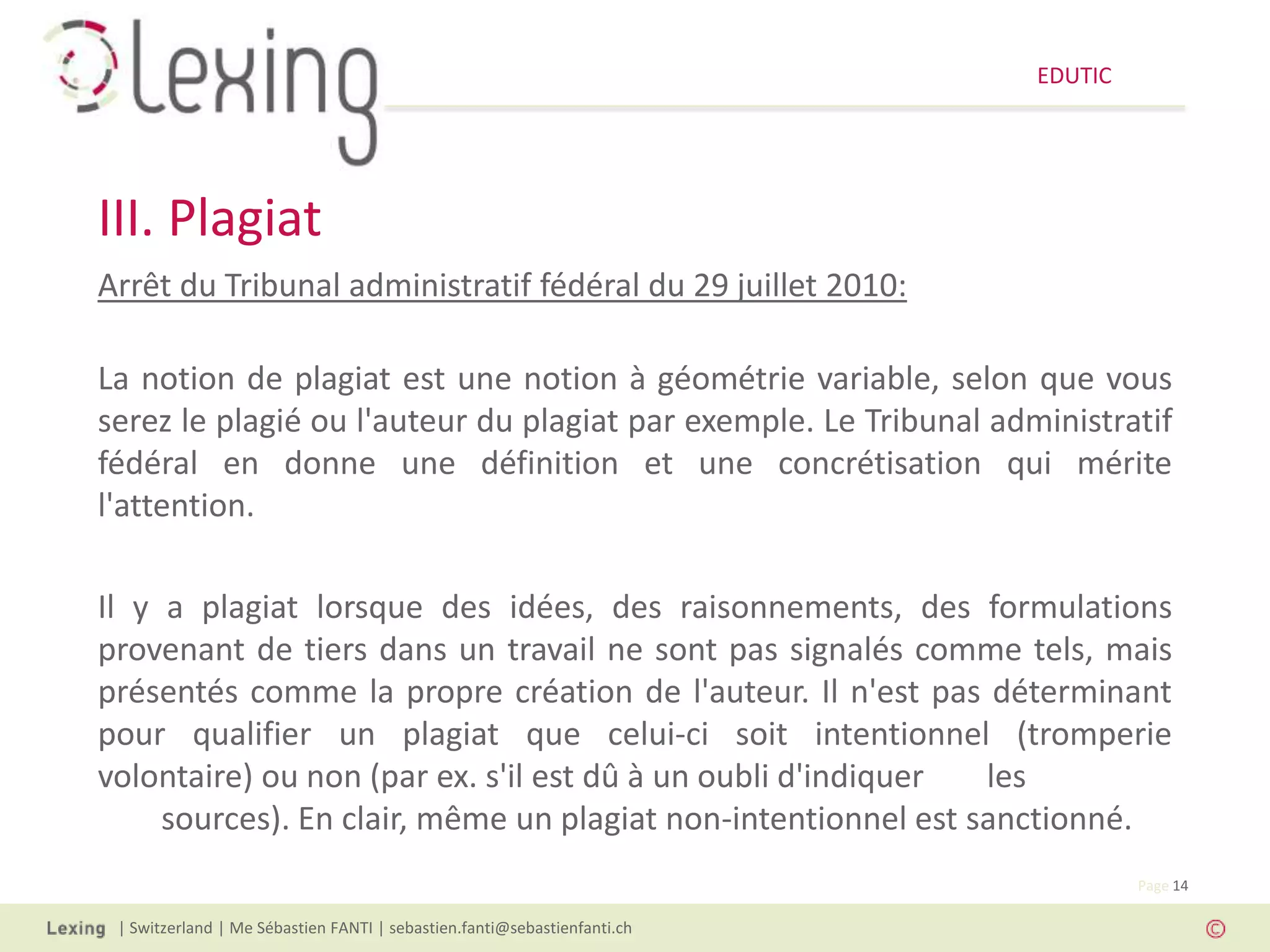 EDUTIC




III. Plagiat
Arrêt du Tribunal administratif fédéral du 29 juillet 2010:

La notion de plagiat est une notion à géométrie variable, selon que vous
serez le plagié ou l'auteur du plagiat par exemple. Le Tribunal administratif
fédéral en donne une définition et une concrétisation qui mérite
l'attention.

Il y a plagiat lorsque des idées, des raisonnements, des formulations
provenant de tiers dans un travail ne sont pas signalés comme tels, mais
présentés comme la propre création de l'auteur. Il n'est pas déterminant
pour qualifier un plagiat que celui-ci soit intentionnel (tromperie
volontaire) ou non (par ex. s'il est dû à un oubli d'indiquer  les
     sources). En clair, même un plagiat non-intentionnel est sanctionné.
                                                                                   Page 14

 | Switzerland | Me Sébastien FANTI | sebastien.fanti@sebastienfanti.ch
 