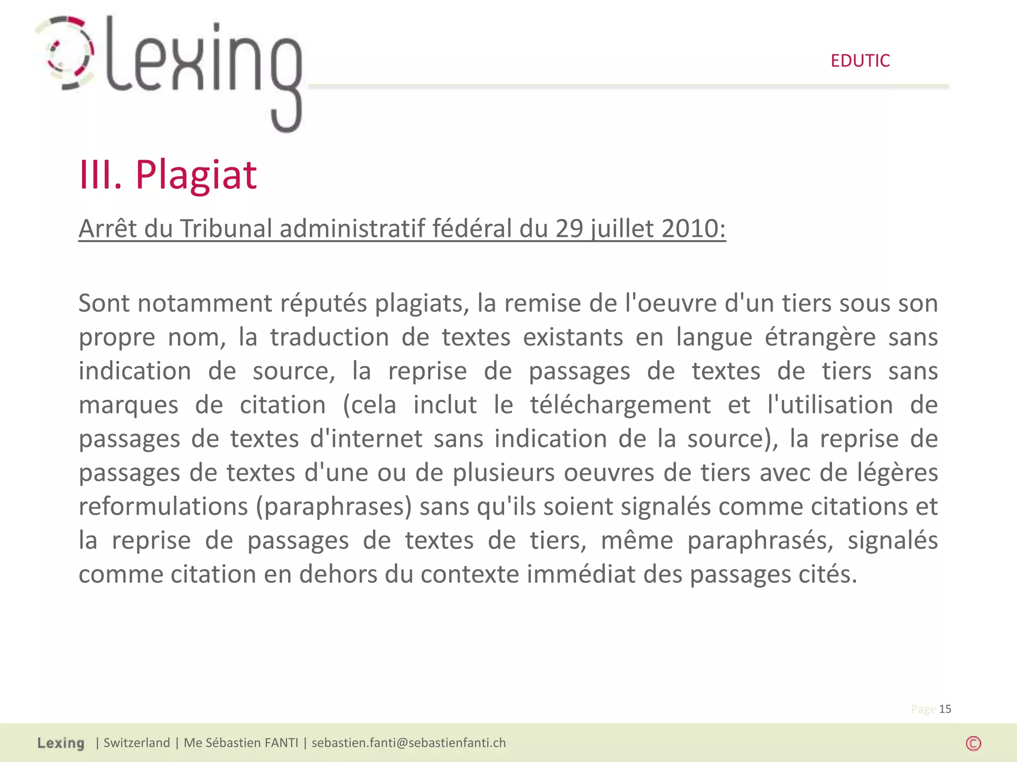 EDUTIC




III. Plagiat
Arrêt du Tribunal administratif fédéral du 29 juillet 2010:

Sont notamment réputés plagiats, la remise de l'oeuvre d'un tiers sous son
propre nom, la traduction de textes existants en langue étrangère sans
indication de source, la reprise de passages de textes de tiers sans
marques de citation (cela inclut le téléchargement et l'utilisation de
passages de textes d'internet sans indication de la source), la reprise de
passages de textes d'une ou de plusieurs oeuvres de tiers avec de légères
reformulations (paraphrases) sans qu'ils soient signalés comme citations et
la reprise de passages de textes de tiers, même paraphrasés, signalés
comme citation en dehors du contexte immédiat des passages cités.



                                                                                   Page 15

 | Switzerland | Me Sébastien FANTI | sebastien.fanti@sebastienfanti.ch
 