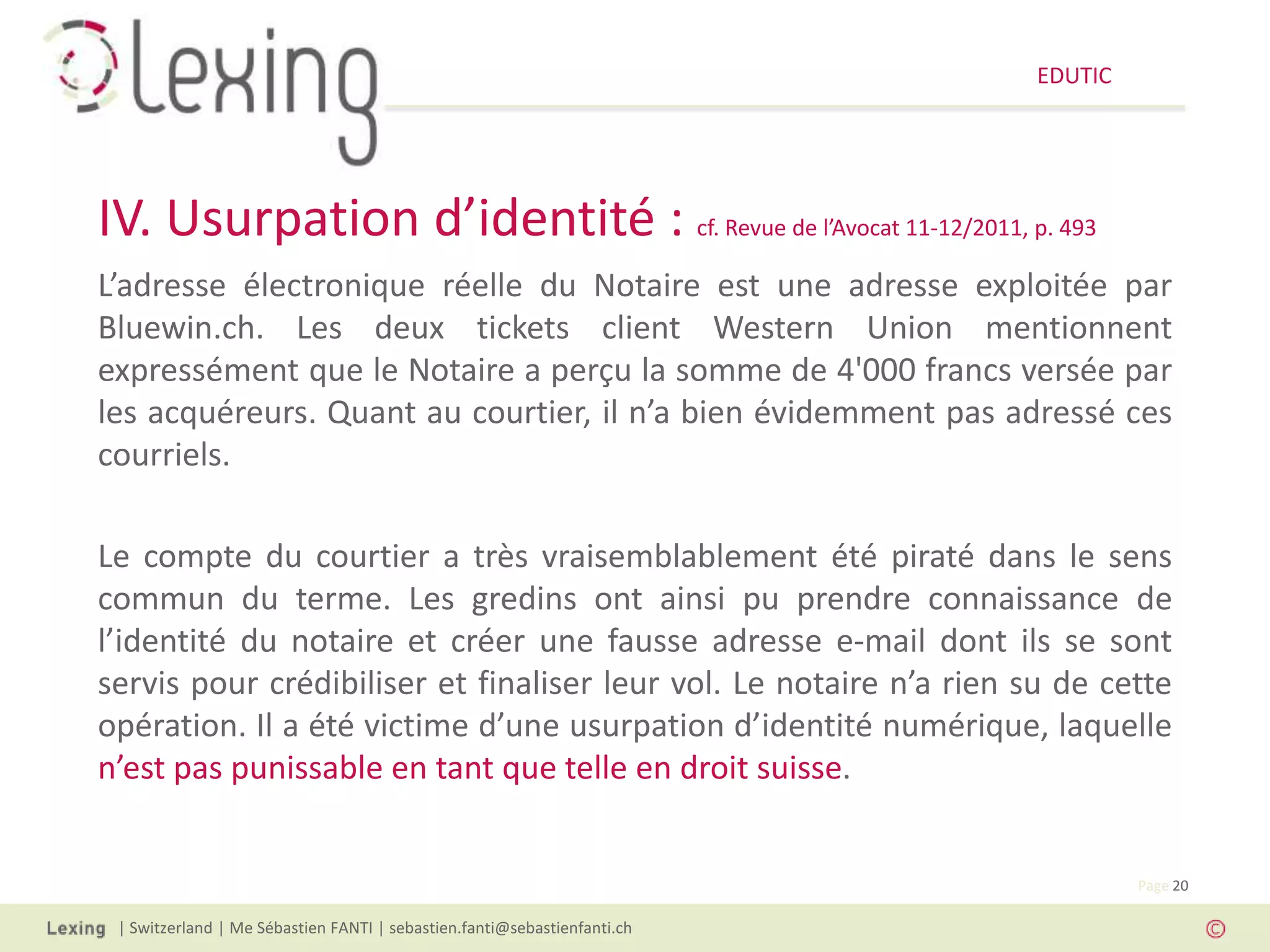 EDUTIC




IV. Usurpation d’identité : cf. Revue de l’Avocat 11-12/2011, p. 493
L’adresse électronique réelle du Notaire est une adresse exploitée par
Bluewin.ch. Les deux tickets client Western Union mentionnent
expressément que le Notaire a perçu la somme de 4'000 francs versée par
les acquéreurs. Quant au courtier, il n’a bien évidemment pas adressé ces
courriels.

Le compte du courtier a très vraisemblablement été piraté dans le sens
commun du terme. Les gredins ont ainsi pu prendre connaissance de
l’identité du notaire et créer une fausse adresse e-mail dont ils se sont
servis pour crédibiliser et finaliser leur vol. Le notaire n’a rien su de cette
opération. Il a été victime d’une usurpation d’identité numérique, laquelle
n’est pas punissable en tant que telle en droit suisse.


                                                                                   Page 20

 | Switzerland | Me Sébastien FANTI | sebastien.fanti@sebastienfanti.ch
 