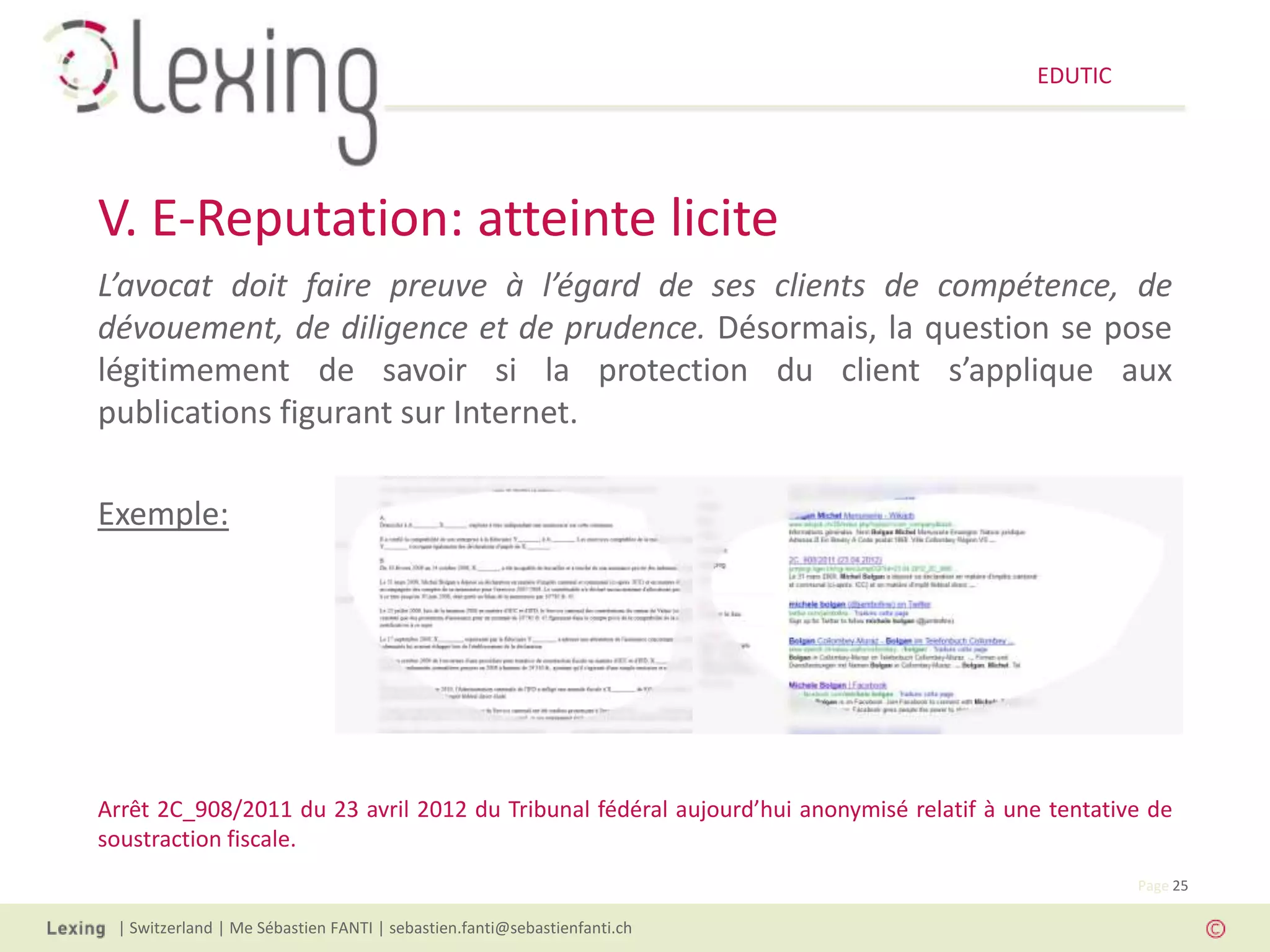EDUTIC




V. E-Reputation: atteinte licite
L’avocat doit faire preuve à l’égard de ses clients de compétence, de
dévouement, de diligence et de prudence. Désormais, la question se pose
légitimement de savoir si la protection du client s’applique aux
publications figurant sur Internet.

Exemple:




Arrêt 2C_908/2011 du 23 avril 2012 du Tribunal fédéral aujourd’hui anonymisé relatif à une tentative de
soustraction fiscale.
                                                                                                   Page 25

 | Switzerland | Me Sébastien FANTI | sebastien.fanti@sebastienfanti.ch
 