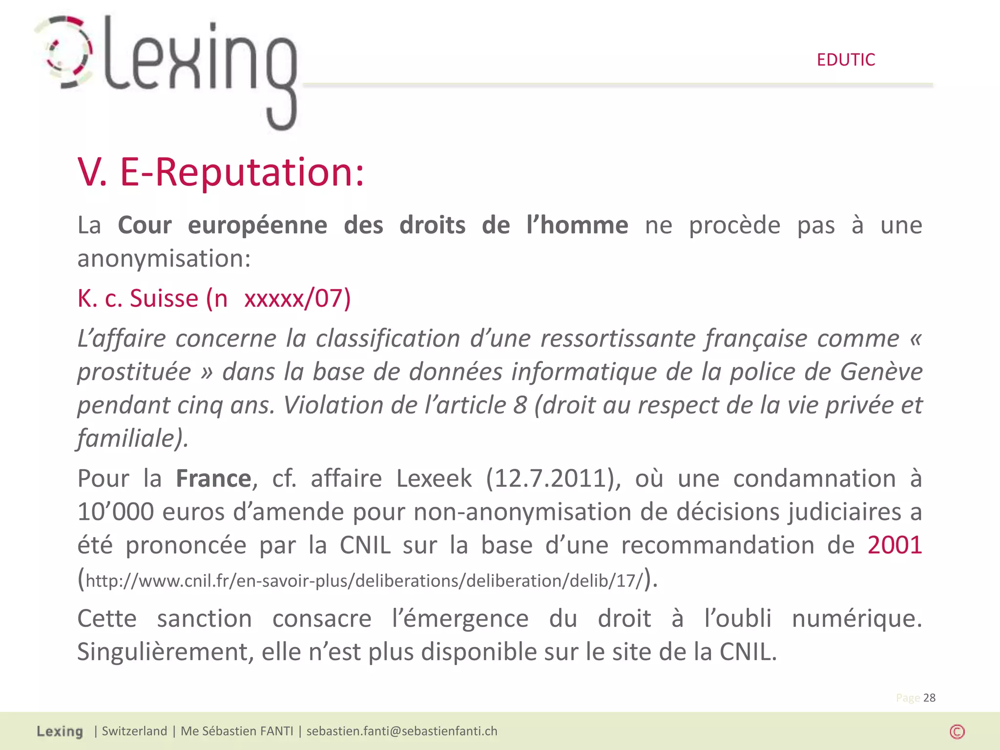 EDUTIC




V. E-Reputation:
La Cour européenne des droits de l’homme ne procède pas à une
anonymisation:
K. c. Suisse (n xxxxx/07)
L’affaire concerne la classification d’une ressortissante française comme «
prostituée » dans la base de données informatique de la police de Genève
pendant cinq ans. Violation de l’article 8 (droit au respect de la vie privée et
familiale).
Pour la France, cf. affaire Lexeek (12.7.2011), où une condamnation à
10’000 euros d’amende pour non-anonymisation de décisions judiciaires a
été prononcée par la CNIL sur la base d’une recommandation de 2001
(http://www.cnil.fr/en-savoir-plus/deliberations/deliberation/delib/17/).
Cette sanction consacre l’émergence du droit à l’oubli numérique.
Singulièrement, elle n’est plus disponible sur le site de la CNIL.
                                                                                   Page 28

 | Switzerland | Me Sébastien FANTI | sebastien.fanti@sebastienfanti.ch
 