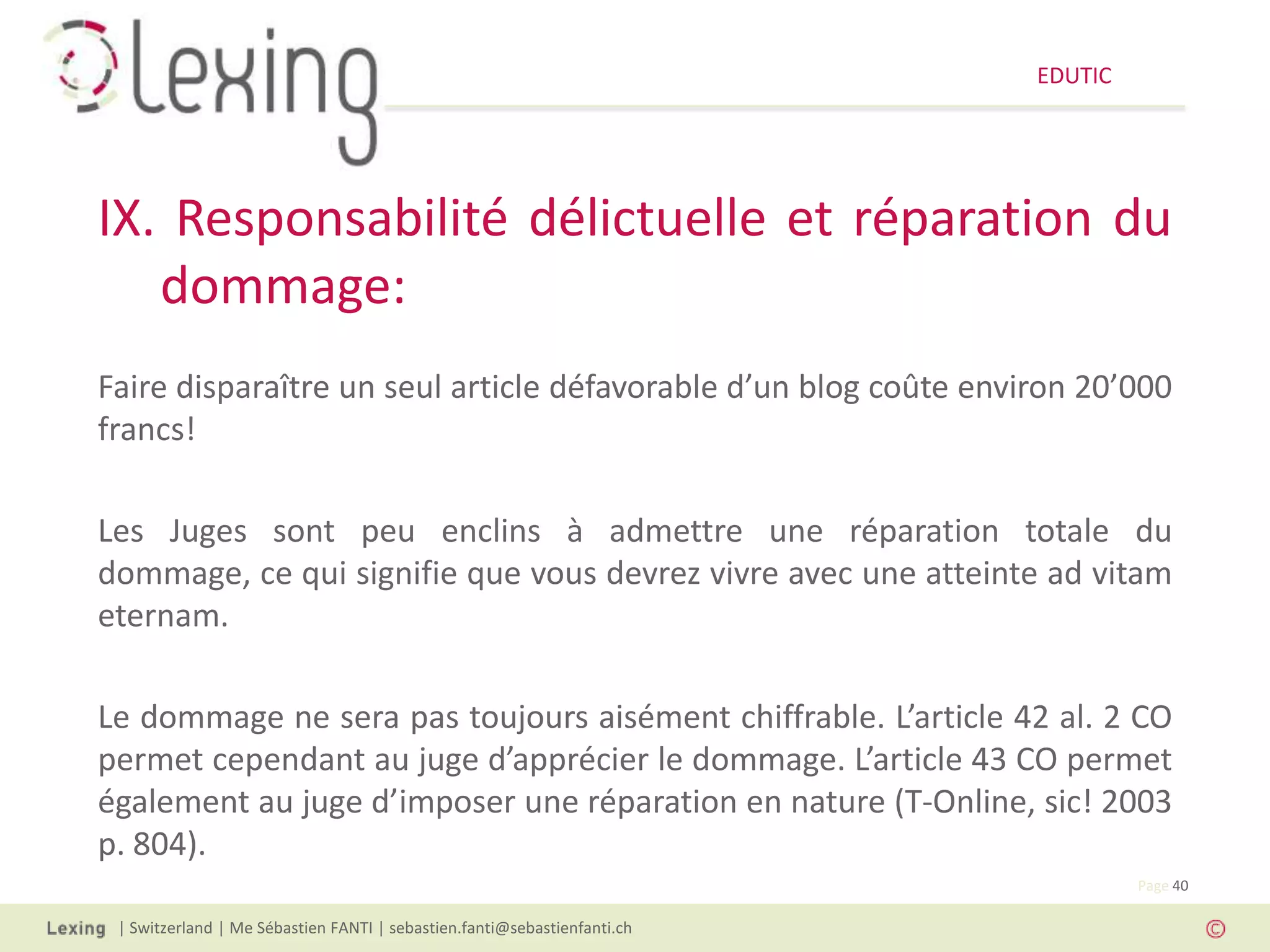 EDUTIC




IX. Responsabilité délictuelle et réparation du
   dommage:
Faire disparaître un seul article défavorable d’un blog coûte environ 20’000
francs!

Les Juges sont peu enclins à admettre une réparation totale du
dommage, ce qui signifie que vous devrez vivre avec une atteinte ad vitam
eternam.

Le dommage ne sera pas toujours aisément chiffrable. L’article 42 al. 2 CO
permet cependant au juge d’apprécier le dommage. L’article 43 CO permet
également au juge d’imposer une réparation en nature (T-Online, sic! 2003
p. 804).
                                                                                   Page 40

 | Switzerland | Me Sébastien FANTI | sebastien.fanti@sebastienfanti.ch
 