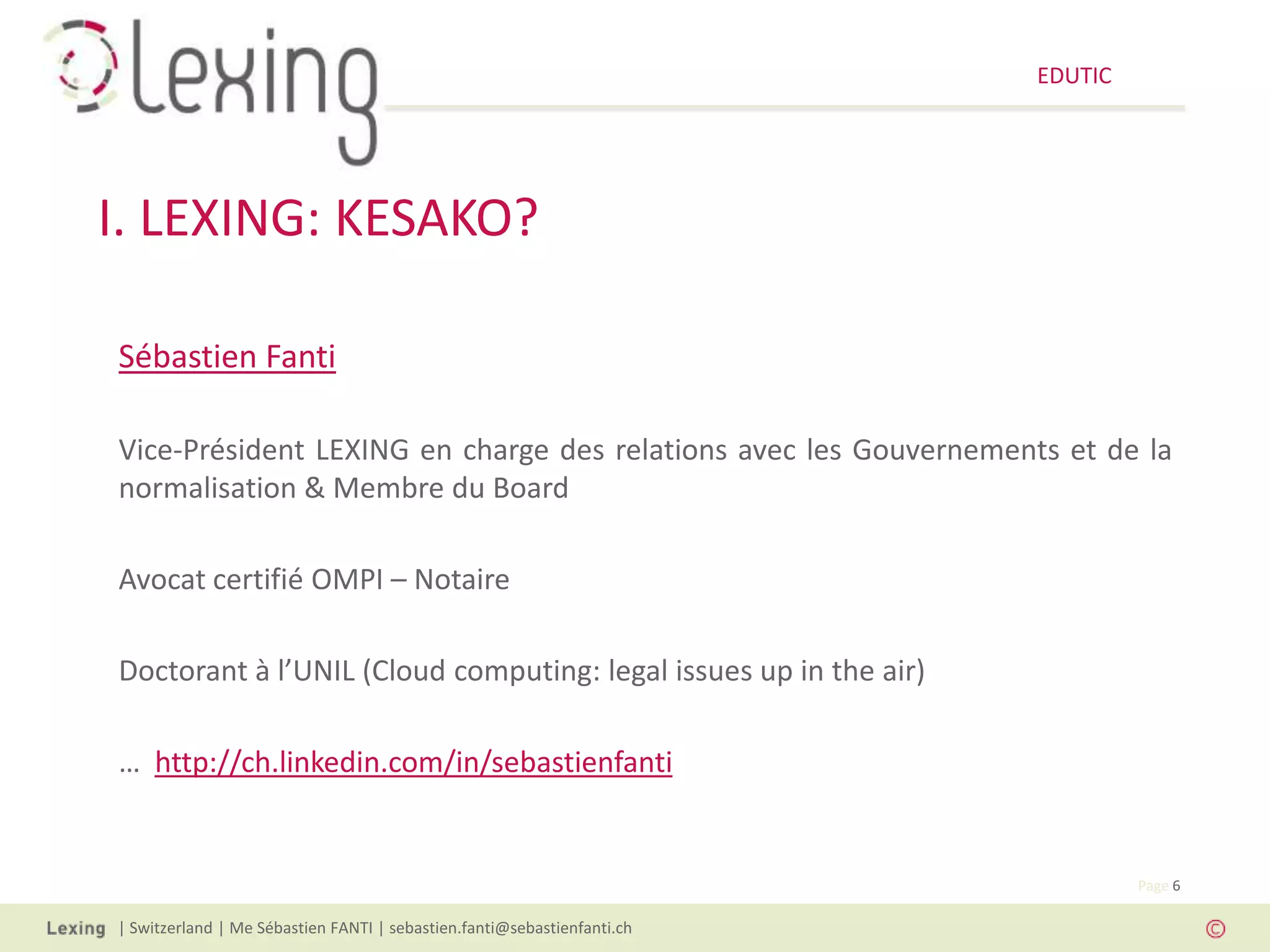 EDUTIC




I. LEXING: KESAKO?

Sébastien Fanti

Vice-Président LEXING en charge des relations avec les Gouvernements et de la
normalisation & Membre du Board

Avocat certifié OMPI – Notaire

Doctorant à l’UNIL (Cloud computing: legal issues up in the air)

… http://ch.linkedin.com/in/sebastienfanti


                                                                                  Page 6

| Switzerland | Me Sébastien FANTI | sebastien.fanti@sebastienfanti.ch
 