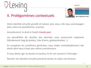 EDUTIC




II. Prolégomènes contextuels
Votre identité virtuelle grandit et évolue avec vous, elle vous accompagne
dans votre vie quotidienne, à jamais.

Actuellement, le droit à l’oubli n’existe pas!

Les possibilités de récolter des données vous concernant explosent
littéralement (tag de photos, liste d’amis, géolocalisation…).

En acceptant les conditions générales, vous cédez irrémédiablement des
droits dont vous n’avez pas même connaissance.

Si vous devez agir au besoin en justice, le for est souvent à l’étranger.

Recréer son identité virtuelle prend du temps et coûte une fortune.
                                                                                   Page 11

 | Switzerland | Me Sébastien FANTI | sebastien.fanti@sebastienfanti.ch
 
