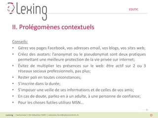 EDUTIC




II. Prolégomènes contextuels
Conseils:
• Gérez vos pages Facebook, vos adresses email, vos blogs, vos sites web;
• Créez des avatars: l’anonymat ou le pseudonymat sont deux pratiques
   permettant une meilleure protection de la vie privée sur internet;
• Évitez de multiplier les présences sur le web: être actif sur 2 ou 3
   réseaux sociaux professionnels, pas plus;
• Rester poli en toutes circonstances;
• S’inscrire dans la durée;
• S’imposer une veille de ses informations et de celles de vos amis;
• En cas de doute, parlez-en à un adulte, à une personne de confiance;
• Pour les choses futiles utilisez MSN…
                                                                                   Page 12

 | Switzerland | Me Sébastien FANTI | sebastien.fanti@sebastienfanti.ch
 